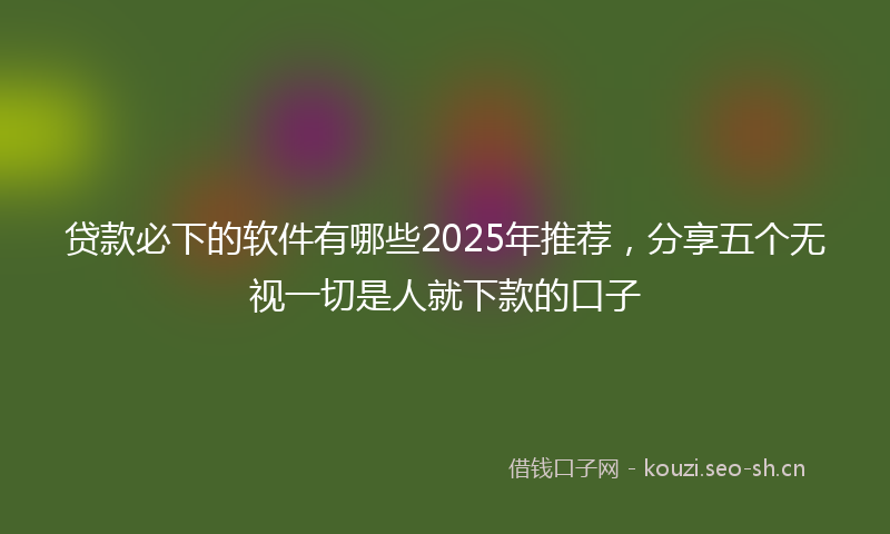 贷款必下的软件有哪些2025年推荐，分享五个无视一切是人就下款的口子