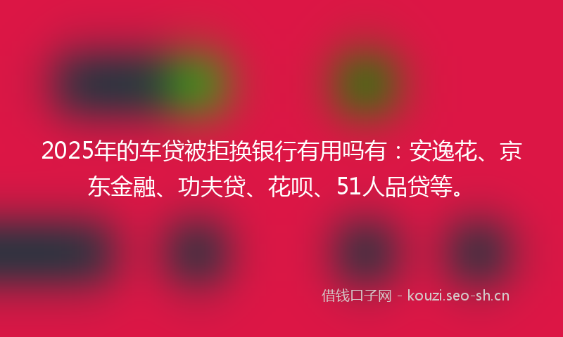 2025年的车贷被拒换银行有用吗有:安逸花、京东金融、功夫贷、花呗、51人品贷等。