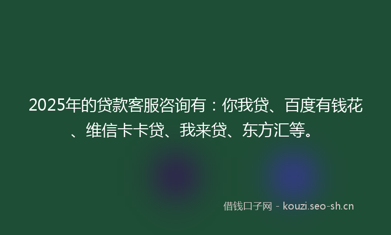 2025年的贷款客服咨询有：你我贷、百度有钱花、维信卡卡贷、我来贷、东方汇等。