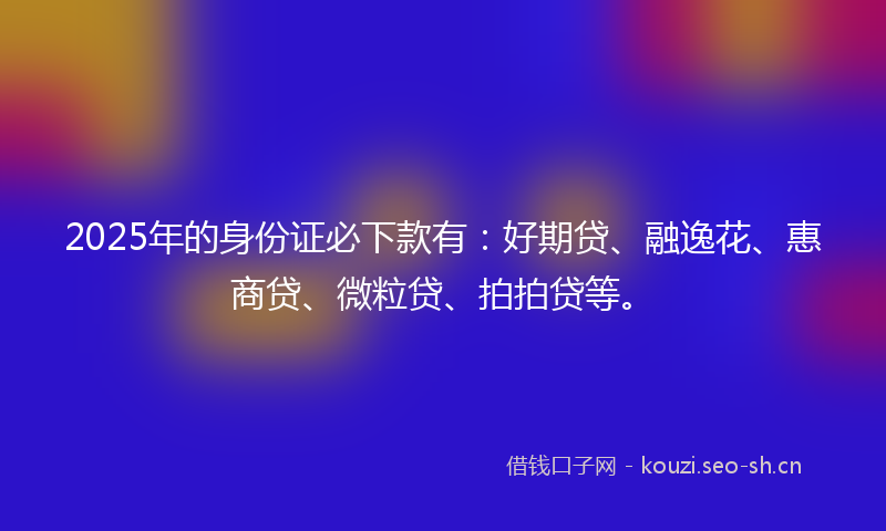 2025年的身份证必下款有：好期贷、融逸花、惠商贷、微粒贷、拍拍贷等。