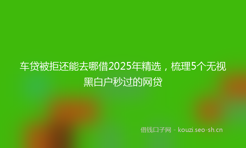 车贷被拒还能去哪借2025年精选，梳理5个无视黑白户秒过的网贷