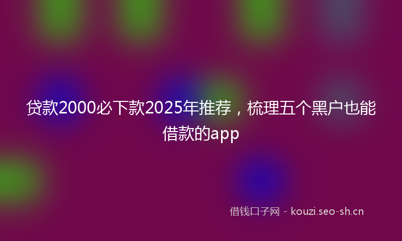 贷款2000必下款2025年推荐，梳理五个黑户也能借款的app