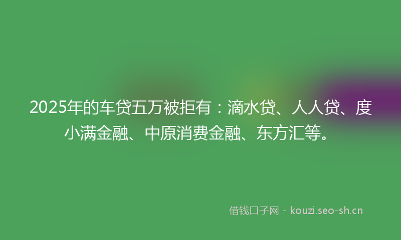 2025年的车贷五万被拒有：滴水贷、人人贷、度小满金融、中原消费金融、东方汇等。