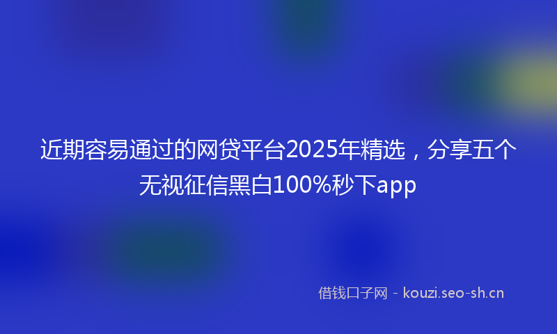 近期容易通过的网贷平台2025年精选，分享五个无视征信黑白100%秒下app