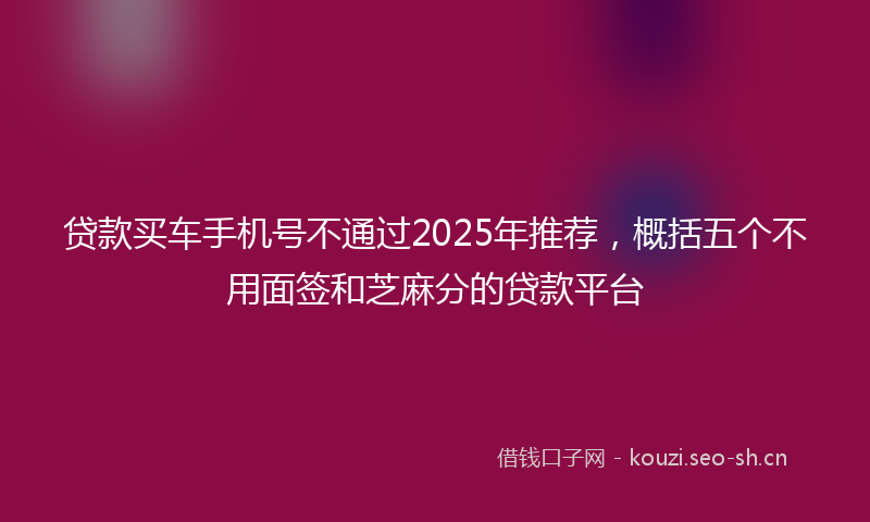 贷款买车手机号不通过2025年推荐，概括五个不用面签和芝麻分的贷款平台