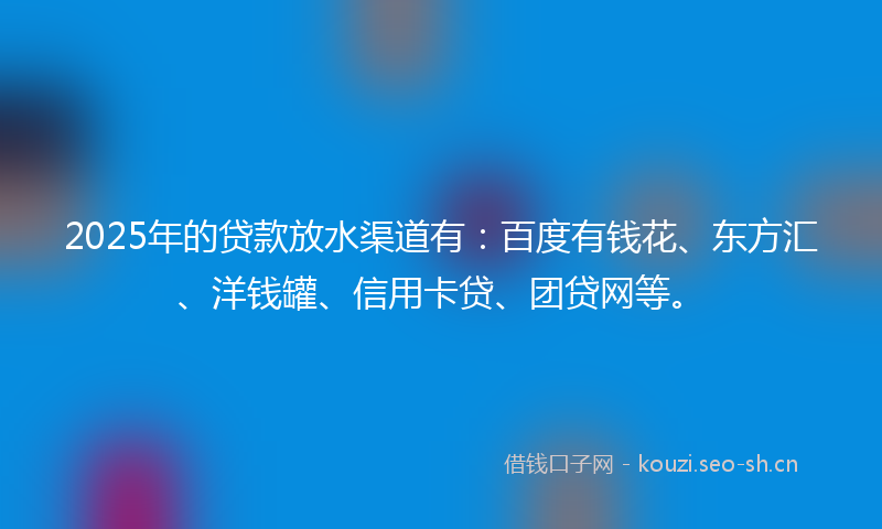 2025年的贷款放水渠道有：百度有钱花、东方汇、洋钱罐、信用卡贷、团贷网等。
