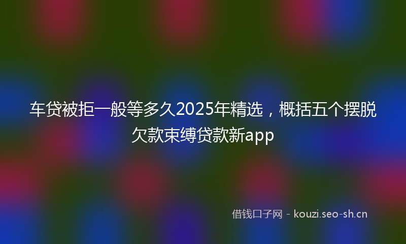 车贷被拒一般等多久2025年精选,概括五个摆脱欠款束缚贷款新app
