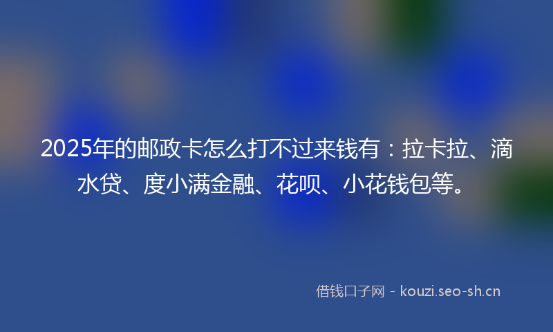 2025年的邮政卡怎么打不过来钱有：拉卡拉、滴水贷、度小满金融、花呗、小花钱包等。