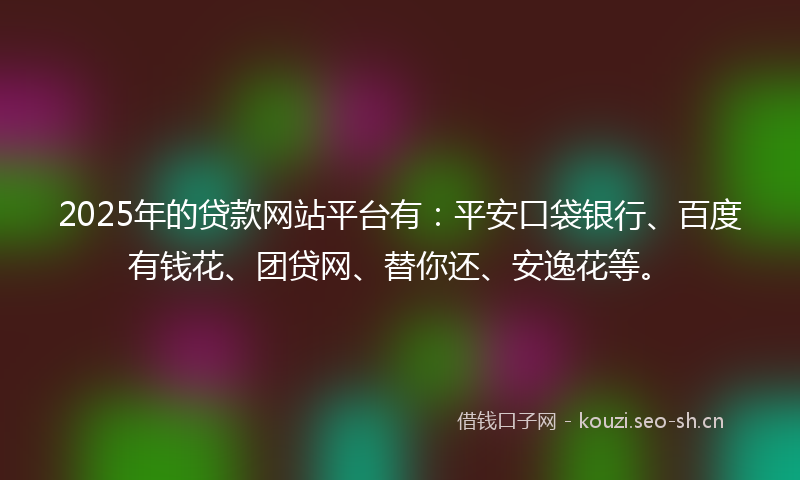 2025年的贷款网站平台有：平安口袋银行、百度有钱花、团贷网、替你还、安逸花等。