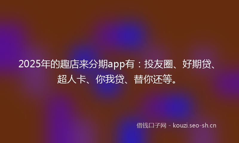 2025年的趣店来分期app有：投友圈、好期贷、超人卡、你我贷、替你还等。