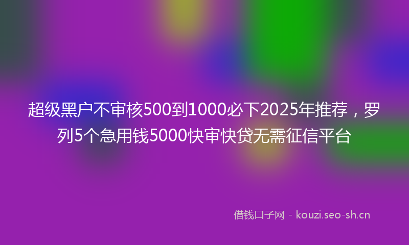 超级黑户不审核500到1000必下2025年推荐，罗列5个急用钱5000快审快贷无需征信平台