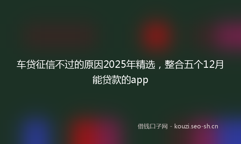 车贷征信不过的原因2025年精选，整合五个12月能贷款的app