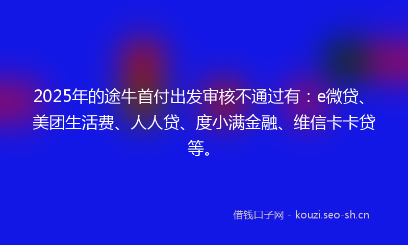2025年的途牛首付出发审核不通过有：e微贷、美团生活费、人人贷、度小满金融、维信卡卡贷等。