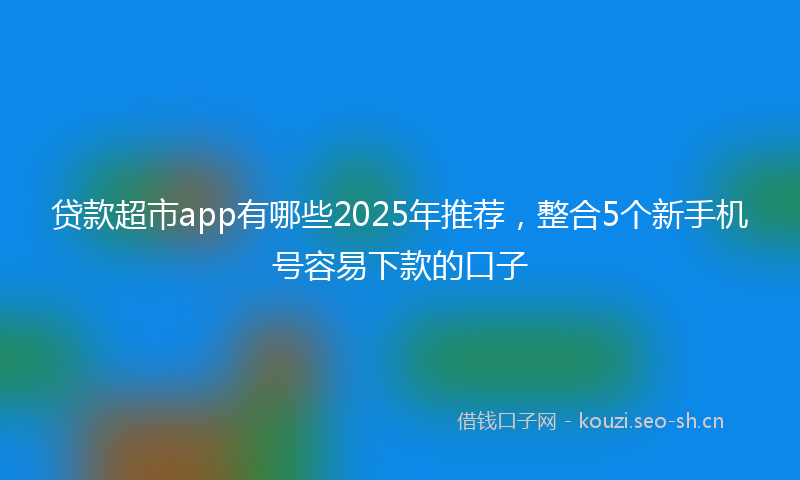 贷款超市app有哪些2025年推荐，整合5个新手机号容易下款的口子