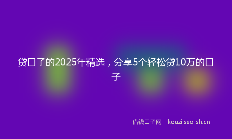 贷口子的2025年精选，分享5个轻松贷10万的口子
