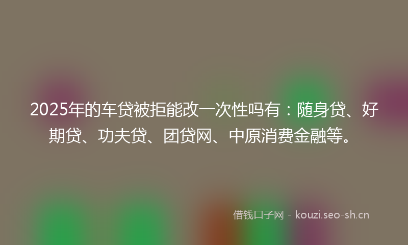 2025年的车贷被拒能改一次性吗有:随身贷、好期贷、功夫贷、团贷网、中原消费金融等。