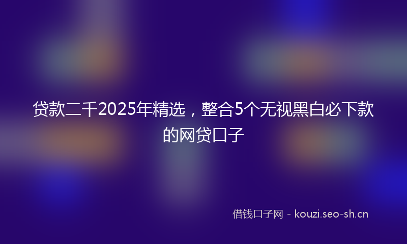 贷款二千2025年精选，整合5个无视黑白必下款的网贷口子