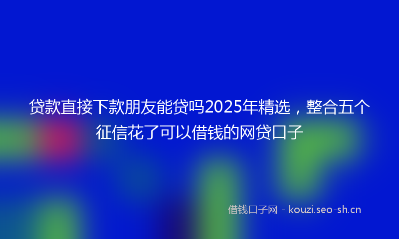 贷款直接下款朋友能贷吗2025年精选，整合五个征信花了可以借钱的网贷口子