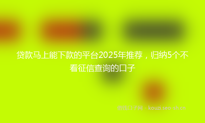 贷款马上能下款的平台2025年推荐，归纳5个不看征信查询的口子