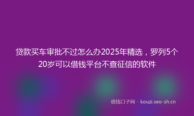 贷款买车审批不过怎么办2025年精选，罗列5个20岁可以借钱平台不查征信的软件