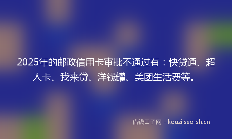 2025年的邮政信用卡审批不通过有：快贷通、超人卡、我来贷、洋钱罐、美团生活费等。