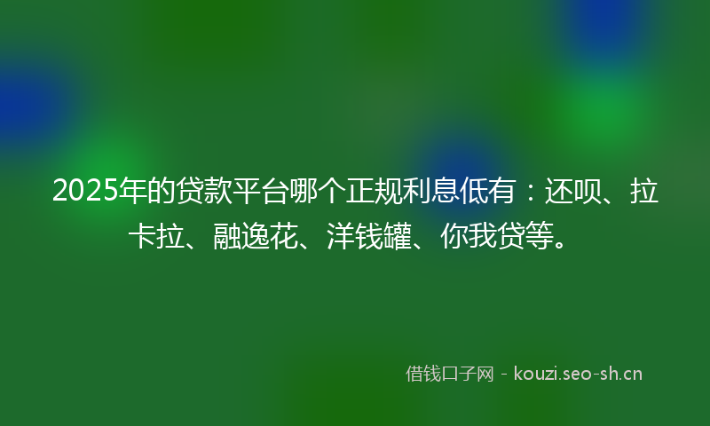 2025年的贷款平台哪个正规利息低有：还呗、拉卡拉、融逸花、洋钱罐、你我贷等。