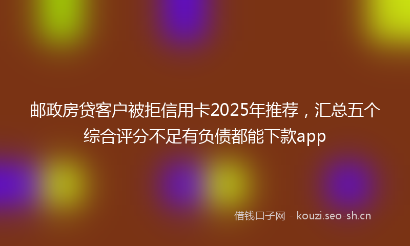 邮政房贷客户被拒信用卡2025年推荐，汇总五个综合评分不足有负债都能下款app
