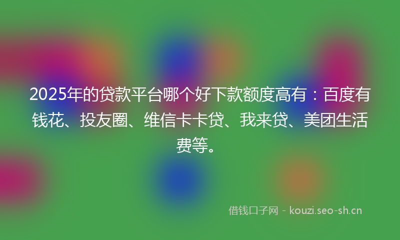 2025年的贷款平台哪个好下款额度高有：百度有钱花、投友圈、维信卡卡贷、我来贷、美团生活费等。