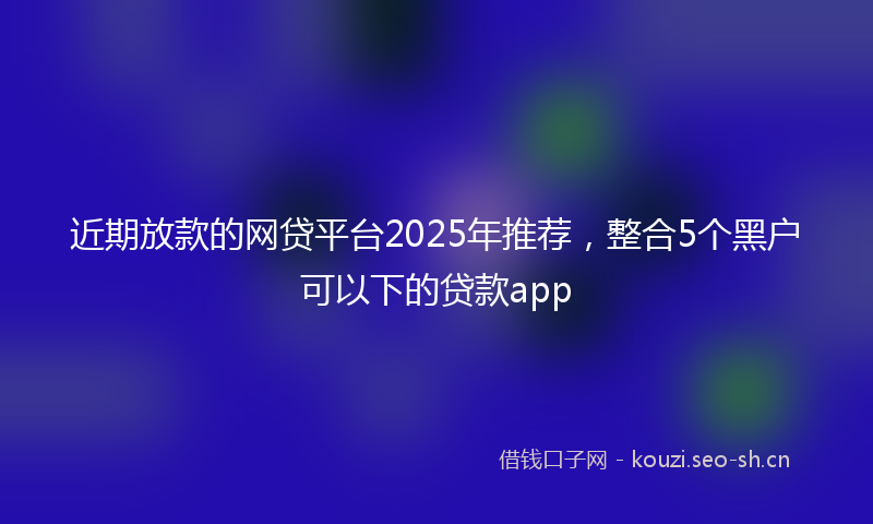 近期放款的网贷平台2025年推荐，整合5个黑户可以下的贷款app
