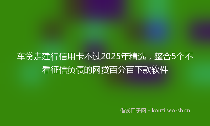 车贷走建行信用卡不过2025年精选，整合5个不看征信负债的网贷百分百下款软件