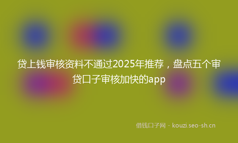 贷上钱审核资料不通过2025年推荐，盘点五个审贷口子审核加快的app