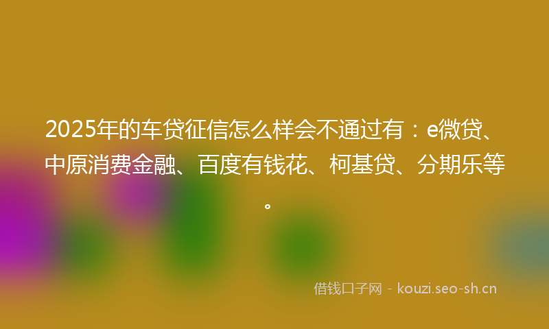 2025年的车贷征信怎么样会不通过有：e微贷、中原消费金融、百度有钱花、柯基贷、分期乐等。