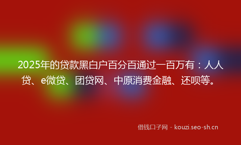 2025年的贷款黑白户百分百通过一百万有：人人贷、e微贷、团贷网、中原消费金融、还呗等。