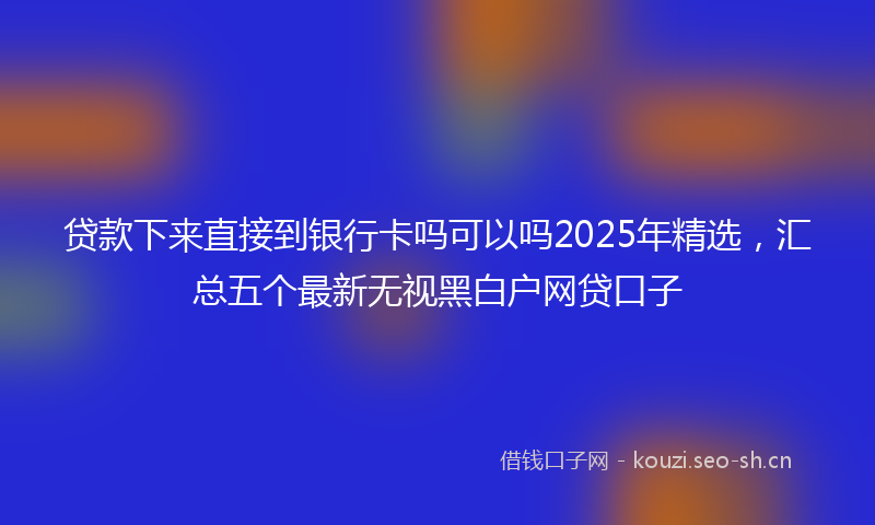 贷款下来直接到银行卡吗可以吗2025年精选，汇总五个最新无视黑白户网贷口子