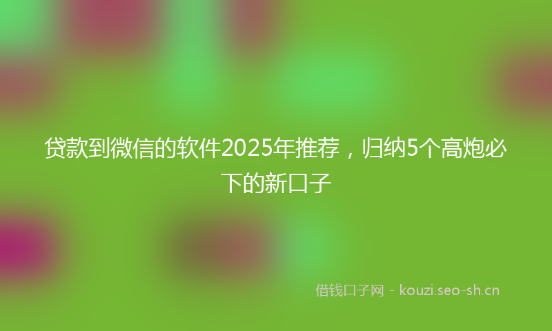 贷款到微信的软件2025年推荐，归纳5个高炮必下的新口子