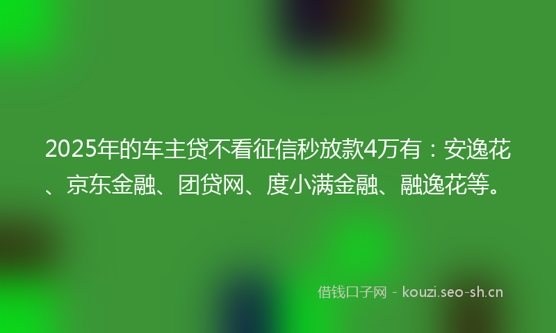 2025年的车主贷不看征信秒放款4万有：安逸花、京东金融、团贷网、度小满金融、融逸花等。
