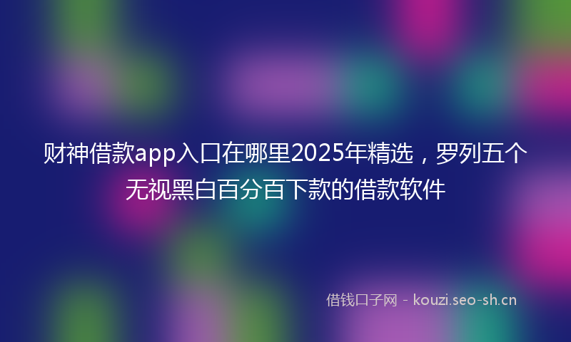 财神借款app入口在哪里2025年精选，罗列五个无视黑白百分百下款的借款软件