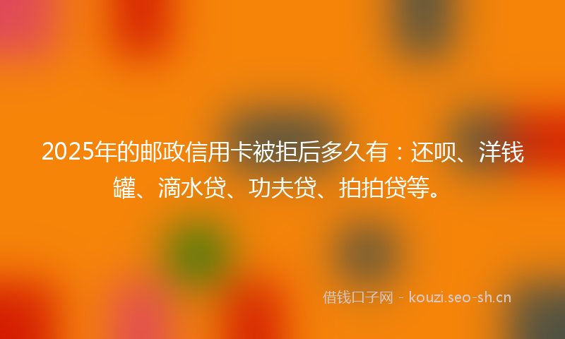 2025年的邮政信用卡被拒后多久有:还呗、洋钱罐、滴水贷、功夫贷、拍拍贷等。