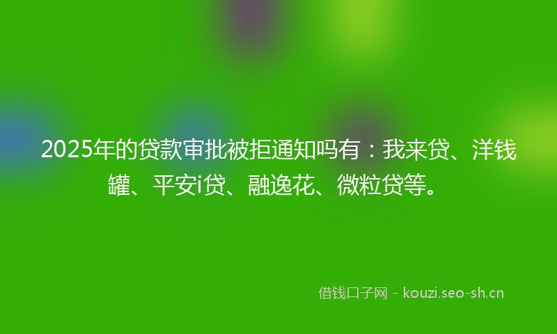 2025年的贷款审批被拒通知吗有：我来贷、洋钱罐、平安i贷、融逸花、微粒贷等。
