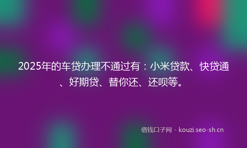 2025年的车贷办理不通过有：小米贷款、快贷通、好期贷、替你还、还呗等。