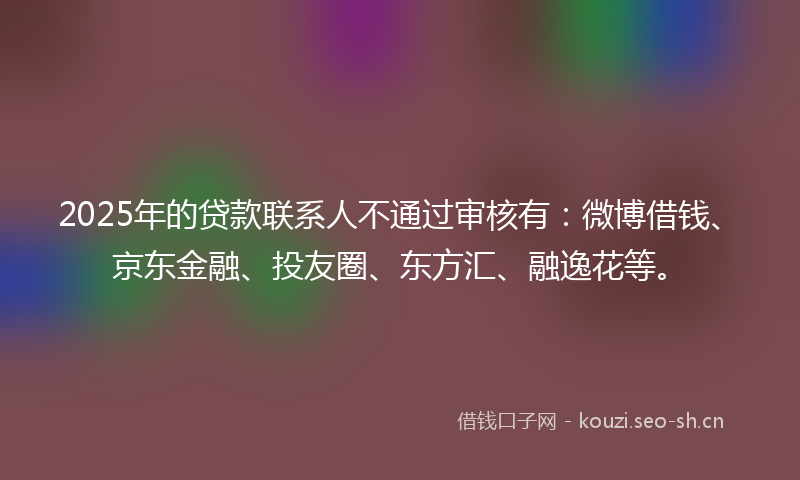 2025年的贷款联系人不通过审核有：微博借钱、京东金融、投友圈、东方汇、融逸花等。