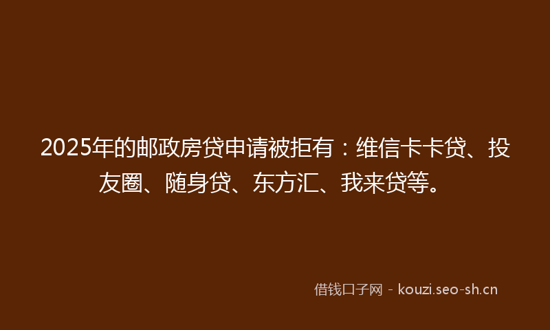 2025年的邮政房贷申请被拒有：维信卡卡贷、投友圈、随身贷、东方汇、我来贷等。
