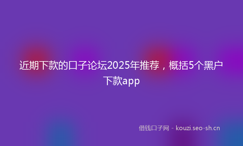 近期下款的口子论坛2025年推荐，概括5个黑户下款app