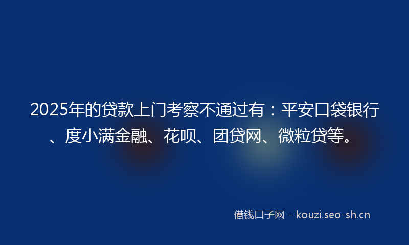 2025年的贷款上门考察不通过有：平安口袋银行、度小满金融、花呗、团贷网、微粒贷等。