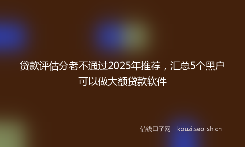 贷款评估分老不通过2025年推荐,汇总5个黑户可以做大额贷款软件