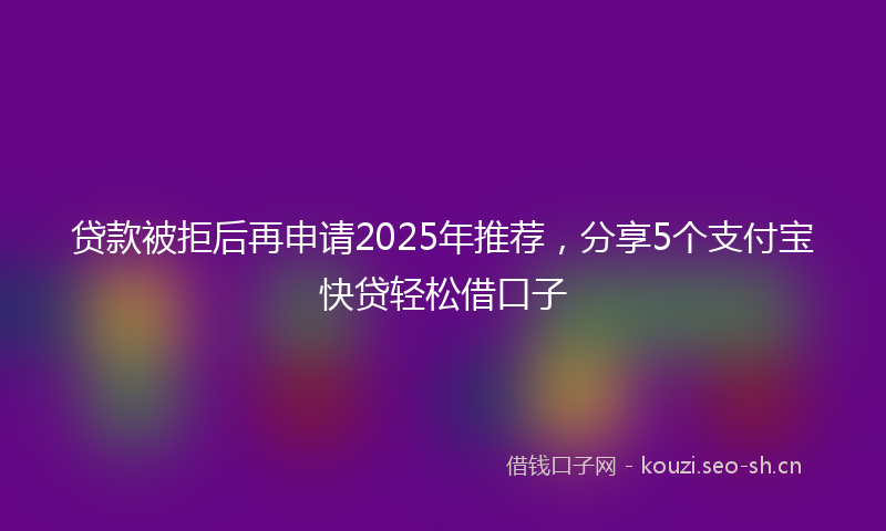 贷款被拒后再申请2025年推荐，分享5个支付宝快贷轻松借口子