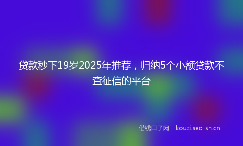 贷款秒下19岁2025年推荐，归纳5个小额贷款不查征信的平台