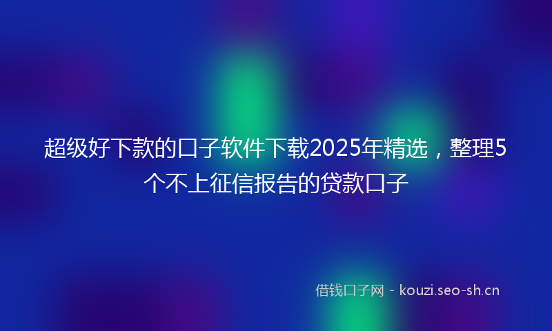 超级好下款的口子软件下载2025年精选，整理5个不上征信报告的贷款口子