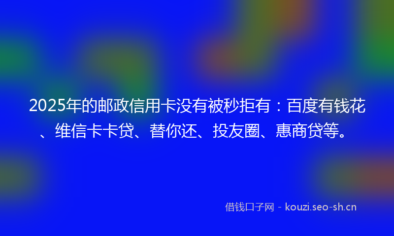 2025年的邮政信用卡没有被秒拒有：百度有钱花、维信卡卡贷、替你还、投友圈、惠商贷等。