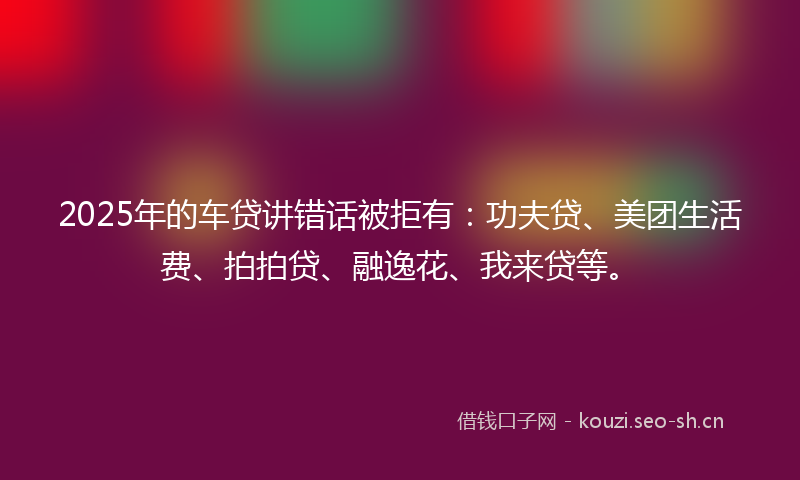 2025年的车贷讲错话被拒有：功夫贷、美团生活费、拍拍贷、融逸花、我来贷等。